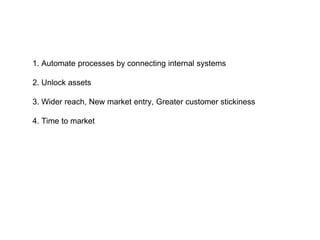 1. Automate processes by connecting internal systems
2. Unlock assets
3. Wider reach, New market entry, Greater customer stickiness
4. Time to market
 