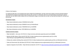 A Note on the Graphics
To create this slide deck, we purchased some stock images from Shutterstock, and also used some creative commons licensed graphics.
The Shutterstock images we purchased mean that we can use them in a slide deck. But if you are downloading and planning to use the
slide deck, you will need to either replace the four Shutterstock images or purchase them as well, as they were purchased for unlimited use
by one user.
Shutterstock images:
• https://www.shutterstock.com/pic-215835544.html by Hilch
• https://www.shutterstock.com/pic-333802814.html by ProStockStudio
• https://www.shutterstock.com/pic-190446536.html by VLADGRIN
• http://www.shutterstock.com/pic-197541896.html by VLADGRIN
Creative Commons images:
• Retail: By Marlith — Own work, CC BY-SA 3.0, https://commons.wikimedia.org/w/index.php?curid=4286669
• Banking: By Billy Hathorn (Own work) [CC BY-SA 3.0 (http://creativecommons.org/licenses/by-sa/3.0) or GFDL
(http://www.gnu.org/copyleft/fdl.html)], via Wikimedia Commons
• Parking: By Jonathan Schilling (Own work) [CC BY-SA 3.0 (http://creativecommons.org/licenses/by-sa/3.0)], via Wikimedia Commons
• Cities and Government: By Júlio Boaro [CC BY-SA 2.0 (http://creativecommons.org/licenses/by-sa/2.0)], via Wikimedia Commons
• Systems integrators: By FarmBot — https://farmbot.io/media-kit/, CC BY 4.0, https://commons.wikimedia.org/w/index.php?curid=50503890
 