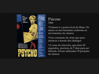 Psicose 1960 Câmera é o ponto focal do filme. Os atores se movimentam conforme os movimentos da câmera Uso constante de close-ups para destacar a tensão dos diálogos A cena do chuveiro, que dura 45 segundos, precisou de 7 dias para ser filmada. Foram utilizadas 70 posições  de câmera 
