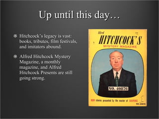 Up until this day… Hitchcock’s legacy is vast: books, tributes, film festivals, and imitators abound.  Alfred Hitchcock Mystery Magazine, a monthly magazine, and Alfred Hitchcock Presents are still going strong.  