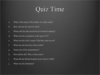 Quiz Time What is the name of the author we study today? How old was he when he died? Where did his dad send him for mischief-making? What was his occupation at the age of 22? What was his wife’s name? Did they meet on set? What was the favorite of his works? Name one of his masterpieces? How did he die? Why is that ironic? What did the British Empire do for him in 1980? What was his nickname? 
