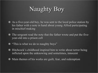 Naughty Boy As a five-year-old boy, he was sent to the local police station by his father with a note in hand about young Alfred participating in mischief-making The sergeant read the note that the father wrote and put the five-year-old into a prison cell “ This is what we do to naughty boys” Hitchcock’s childhood inspired him to write about terror being inflicted upon the unknowing and sometimes, innocent Main themes of his works are guilt, fear, and redemption 