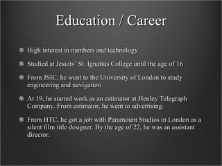 Education / Career High interest in numbers and technology Studied at Jesuits’ St. Ignatius College until the age of 16 From JSIC, he went to the University of London to study engineering and navigation At 19, he started work as an estimator at Henley Telegraph Company. From estimator, he went to advertising.  From HTC, he got a job with Paramount Studios in London as a silent film title designer. By the age of 22, he was an assistant director.  
