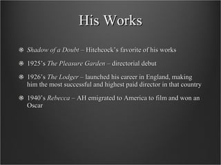His Works Shadow of a Doubt  – Hitchcock’s favorite of his works 1925’s  The Pleasure Garden  – directorial debut 1926’s  The Lodger  – launched his career in England, making him the most successful and highest paid director in that country 1940’s  Rebecca  – AH emigrated to America to film and won an Oscar 