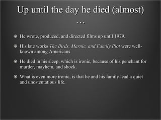 Up until the day he died (almost)… He wrote, produced, and directed films up until 1979.  His late works  The Birds, Marnie, and Family Plot  were well-known among Americans He died in his sleep, which is ironic, because of his penchant for murder, mayhem, and shock.  What is even more ironic, is that he and his family lead a quiet and unostentatious life.  