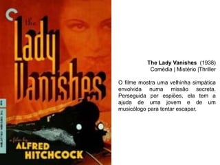 The Lady Vanishes (1938)
Comédia | Mistério |Thriller
O filme mostra uma velhinha simpática
envolvida numa missão secreta.
Perseguida por espiões, ela tem a
ajuda de uma jovem e de um
musicólogo para tentar escapar.

 