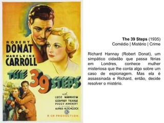 The 39 Steps (1935)
Comédio | Mistério | Crime
Richard Hannay (Robert Donat), um
simpático cidadão que passa férias
em
Londres,
conhece
mulher
misteriosa que lhe conta algo sobre um
caso de espionagem. Mas ela é
assassinada e Richard, então, decide
resolver o mistério.

 