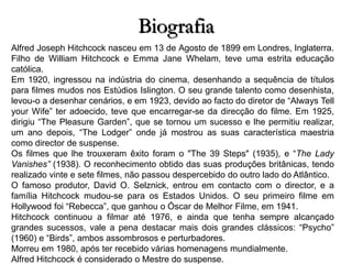 Biografia
Alfred Joseph Hitchcock nasceu em 13 de Agosto de 1899 em Londres, Inglaterra.
Filho de William Hitchcock e Emma Jane Whelam, teve uma estrita educação
católica.
Em 1920, ingressou na indústria do cinema, desenhando a sequência de títulos
para filmes mudos nos Estúdios Islington. O seu grande talento como desenhista,
levou-o a desenhar cenários, e em 1923, devido ao facto do diretor de “Always Tell
your Wife” ter adoecido, teve que encarregar-se da direcção do filme. Em 1925,
dirigiu “The Pleasure Garden”, que se tornou um sucesso e lhe permitiu realizar,
um ano depois, “The Lodger” onde já mostrou as suas característica maestria
como director de suspense.
Os filmes que lhe trouxeram êxito foram o "The 39 Steps" (1935), e “The Lady
Vanishes” (1938). O reconhecimento obtido das suas produções britânicas, tendo
realizado vinte e sete filmes, não passou despercebido do outro lado do Atlântico.
O famoso produtor, David O. Selznick, entrou em contacto com o director, e a
família Hitchcock mudou-se para os Estados Unidos. O seu primeiro filme em
Hollywood foi “Rebecca”, que ganhou o Óscar de Melhor Filme, em 1941.
Hitchcock continuou a filmar até 1976, e ainda que tenha sempre alcançado
grandes sucessos, vale a pena destacar mais dois grandes clássicos: “Psycho”
(1960) e “Birds”, ambos assombrosos e perturbadores.
Morreu em 1980, após ter recebido várias homenagens mundialmente.
Alfred Hitchcock é considerado o Mestre do suspense.

 