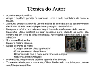 Técnica do Autor
• Aparecer no próprio filme
• Atingir o equilíbrio perfeito de suspense, com a certa quantidade de humor e
tensão.
• Abertura: Emerge a partir do uso de música de comédia até ao seu movimento
da câmara através do espaço público e paisagem características.
• Manipular a música de modo a conseguir trazer dimensão ao ecrã de cinema.
• MacGuffin. Efeito colateral de criar suspense puro. Quando as cenas são
construídas em torno de tensão dramática, não importa realmente sobre o que é
a história.
• Surpresa e Reviravolta.
• Manter a história simples.
• Edição do Ponto de Vista:
- Começar com um close-up do actor
- Cortar para o que ele está a ver
- Cortar de volta para o actor, para ver a sua reacção
- Repetir conforme desejado
• Proximidade. Imagem mais próxima significa mais emoção
• Tudo é concebido para a mente do público. Mudar tudo no roteiro para que ele
seja feito para o público.

 