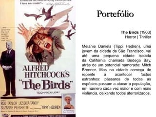 Portefólio
The Birds (1963)
Horror | Thriller
Melanie Daniels (Tippi Hedren), uma
jovem da cidade de São Francisco, vai
até uma pequena cidade isolada
da Califórnia chamada Bodega Bay,
atrás de um potencial namorado: Mitch
Brenner. Mas na cidade começa de
repente
a
acontecer
factos
estranhos: pássaros de todas as
espécies passam a atacar a população,
em número cada vez maior e com mais
violência, deixando todos aterrorizados.

 