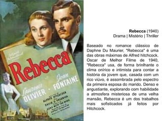 Rebecca (1940)
Drama | Mistério | Thriller
Baseado no romance clássico de
Daphne Du Maurier, "Rebecca" é uma
das obras máximas de Alfred hitchcock.
Oscar de Melhor Filme de 1940,
"Rebecca" usa, de forma brinlhante o
clima onírico e intimista para contar a
história da jovem que, casada com um
rico viúvo, é assombrada pelo espectro
da primeira esposa do marido. Denso e
angustiante, explorando com habilidade
a atmosfera misteriosa de uma velha
mansão, Rebecca é um dos trabalhos
mais sofisticados já feitos por
Hitchcock.

 