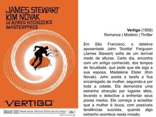 Vertigo (1958)
Romance | Mistério | Thriller
Em São Francisco, o detetive
aposentado John 'Scottie' Ferguson
(James Stewart) sofre de um terrível
medo de alturas. Certo dia, encontra
com um antigo conhecido, dos tempos
de faculdade, que pede que ele siga a
sua esposa, Madeleine Elster (Kim
Novak). John aceita a tarefa e fica
encarregado da mulher, seguindo-a por
toda a cidade. Ela demonstra uma
estranha atracção por lugares altos,
levando o detective a enfrentar seus
piores medos. Ele começa a acreditar
que a mulher é louca, com possíveis
tendências suicidas, quando algo
estranho acontece nesta missão.

 