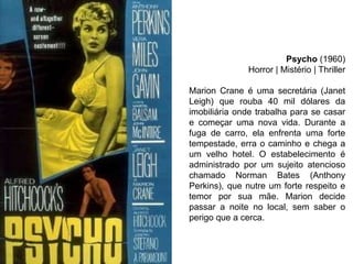Psycho (1960)
Horror | Mistério | Thriller
Marion Crane é uma secretária (Janet
Leigh) que rouba 40 mil dólares da
imobiliária onde trabalha para se casar
e começar uma nova vida. Durante a
fuga de carro, ela enfrenta uma forte
tempestade, erra o caminho e chega a
um velho hotel. O estabelecimento é
administrado por um sujeito atencioso
chamado Norman Bates (Anthony
Perkins), que nutre um forte respeito e
temor por sua mãe. Marion decide
passar a noite no local, sem saber o
perigo que a cerca.

 