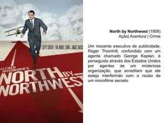 North by Northwest (1959)
Ação| Aventura | Crime
Um inocente executivo de publicidade,
Roger Thornhill, confundido com um
agente chamado George Kaplan, é
perseguido através dos Estados Unidos
por agentes de um misteriosa
organização, que acreditam que ele
esteja interferindo com o roubo de
um microfilme secreto.

 