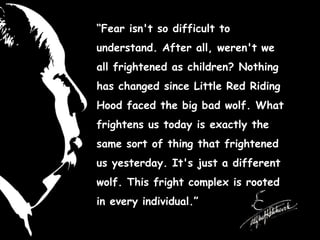 “Fear isn't so difficult to
understand. After all, weren't we
all frightened as children? Nothing
has changed since Little Red Riding
Hood faced the big bad wolf. What
frightens us today is exactly the
same sort of thing that frightened
us yesterday. It's just a different
wolf. This fright complex is rooted
in every individual.”
 