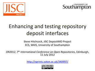 Enhancing and testing repository
deposit interfaces
Steve Hitchcock, JISC DepositMO Project
ECS, WAIS, University of Southampton
OR2012, 7th International Conference on Open Repositories, Edinburgh,
11 July 2012
http://eprints.soton.ac.uk/340997/
 