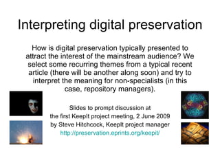 Interpreting digital preservation How is digital preservation typically presented to attract the interest of the mainstream audience? We select some recurring themes from a typical recent article (there will be another along soon) and try to interpret the meaning for non-specialists (in this case, repository managers). Slides to prompt discussion at the first KeepIt project meeting, 2 June 2009 by Steve Hitchcock, KeepIt project manager http://preservation.eprints.org/keepit/ 