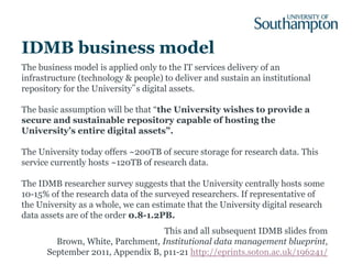 IDMB business model
The business model is applied only to the IT services delivery of an
infrastructure (technology & people) to deliver and sustain an institutional
repository for the University‟s digital assets.

The basic assumption will be that “the University wishes to provide a
secure and sustainable repository capable of hosting the
University’s entire digital assets”.

The University today offers ~200TB of secure storage for research data. This
service currently hosts ~120TB of research data.

The IDMB researcher survey suggests that the University centrally hosts some
10-15% of the research data of the surveyed researchers. If representative of
the University as a whole, we can estimate that the University digital research
data assets are of the order 0.8-1.2PB.
                                  This and all subsequent IDMB slides from
        Brown, White, Parchment, Institutional data management blueprint,
      September 2011, Appendix B, p11-21 http://eprints.soton.ac.uk/196241/
 