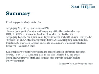 Summary
Roadmap particularly useful for:

• engaging VC, PVCs, Deans, Senior PIs
• knock-on impact of senior staff engaging with other networks, e.g.
UUK, RUGIT and members/leaders of funder boards/themes
• engaging Faculty champions and key innovators and enthusiasts - likely to be
"brokers" in knowledge management terms with overlapping communities.
This links to our work through our multi-disciplinary University Strategic
Research Groups (USRGs)

Roadmaps are tools for increasing the understanding of current research
activity - our IDMB Roadmap and Policy was informed by the cross-
disciplinary survey of staff, and you can map current activity back to
policy/roadmap
                                                - Wendy White, correspondence
 