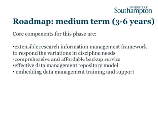 Roadmap: medium term (3-6 years)
Core components for this phase are:

•extensible research information management framework
to respond the variations in discipline needs
•comprehensive and affordable backup service
•effective data management repository model
• embedding data management training and support
 