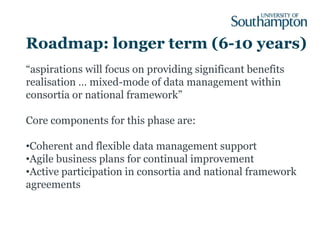 Roadmap: longer term (6-10 years)
“aspirations will focus on providing significant benefits
realisation … mixed-mode of data management within
consortia or national framework”

Core components for this phase are:

•Coherent and flexible data management support
•Agile business plans for continual improvement
•Active participation in consortia and national framework
agreements
 