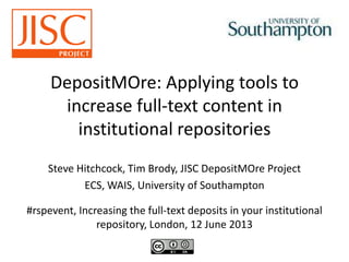 DepositMOre: Applying tools to
increase full-text content in
institutional repositories
Steve Hitchcock, Tim Brody, JISC DepositMOre Project
ECS, WAIS, University of Southampton
#rspevent, Increasing the full-text deposits in your institutional
repository, London, 12 June 2013
 