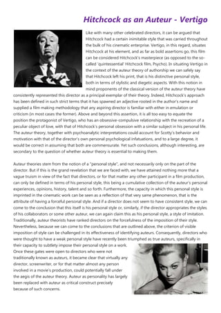 Hitchcock as an Auteur - Vertigo
                                           Like with many other celebrated directors, it can be argued that
                                           Hitchcock had a certain inimitable style that was carried throughout
                                           the bulk of his cinematic enterprise. Vertigo, in this regard, situates
                                           Hitchcock at his element, and as far as bold assertions go, this film
                                           can be considered Hitchcock‟s masterpiece (as opposed to the so-
                                           called „quintessential‟ Hitchcock film, Psycho). In situating Vertigo in
                                           the context of the auteur theory of authorship we can safely say
                                           that Hitchcock left his print, that is his distinctive personal style,
                                           both in terms of stylistic and diegetic aspects. With this notion in
                                           mind proponents of the classical version of the auteur theory have
consistently represented this director as a principal exemplar of their theory. Indeed, Hitchcock‟s approach
has been defined in such strict terms that it has spawned an adjective rooted in the author‟s name and
supplied a film making methodology that any aspiring director is familiar with either in emulation or
criticism (in most cases the former). Above and beyond this assertion, it is all too easy to equate the
position the protagonist of Vertigo, who has an obsessive-compulsive relationship with the recreation of a
peculiar object of love, with that of Hitchcock‟s personal obsession with a similar subject in his personal life.
The auteur theory, together with psychoanalytic interpretations could account for Scotty‟s behavior and
motivation with that of the director‟s own personal psychological infatuations, and to a large degree, it
would be correct in assuming that both are commensurate. Yet such conclusions, although interesting, are
secondary to the question of whether auteur theory is essential to making them.


Auteur theories stem from the notion of a "personal style", and not necessarily only on the part of the
director. But if this is the grand revelation that we are faced with, we have attained nothing more that a
vague truism in view of the fact that directors, or for that matter any other participant in a film production,
can only be defined in terms of his personal style, this being a cumulative collection of the auteur‟s personal
experiences, opinions, history, talent and so forth. Furthermore, the capacity in which this personal style is
imprinted in the cinematic work can be seen as a reflection of that very same phenomenon, that is the
attribute of having a forceful personal style. And if a director does not seem to have consistent style, we can
come to the conclusion that this itself is his personal style or, similarly, if the director appropriates the styles
of his collaborators or some other auteur, we can again claim this as his personal style, a style of imitation.
Traditionally, auteur theorists have ranked directors on the forcefulness of the imposition of their style.
Nevertheless, because we can come to the conclusions that are outlined above, the criterion of visible
imposition of style can be challenged in its effectiveness of identifying auteurs. Consequently, directors who
were thought to have a weak personal style have recently been triumphed as true auteurs, specifically in
their capacity to subtlety impose their personal style on a work.
Once these gates were open to directors who were not
traditionally known as auteurs, it became clear that virtually any
director, screenwriter, or for that matter almost any person
involved in a movie‟s production, could potentially fall under
the aegis of the auteur theory. Auteur as personality has largely
been replaced with auteur as critical construct precisely
because of such concerns.
 