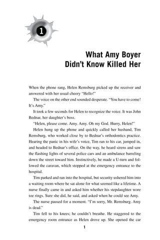 1

                             What Amy Boyer
                      Didn’t Know Killed Her

When the phone rang, Helen Remsburg picked up the receiver and
answered with her usual cheery “Hello!”
    The voice on the other end sounded desperate. “You have to come!
It’s Amy.”
    It took a few seconds for Helen to recognize the voice. It was John
Bednar, her daughter’s boss.
    “Helen, please come. Amy. Amy. Oh my God. Hurry, Helen!”
    Helen hung up the phone and quickly called her husband, Tim
Remsburg, who worked close by to Bednar’s orthodontics practice.
Hearing the panic in his wife’s voice, Tim ran to his car, jumped in,
and headed to Bednar’s office. On the way, he heard sirens and saw
the flashing lights of several police cars and an ambulance barreling
down the street toward him. Instinctively, he made a U-turn and fol-
lowed the caravan, which stopped at the emergency entrance to the
hospital.
    Tim parked and ran into the hospital, but security ushered him into
a waiting room where he sat alone for what seemed like a lifetime. A
nurse finally came in and asked him whether his stepdaughter wore
toe rings. Sure she did, he said, and asked when he could see Amy.
    The nurse paused for a moment. “I’m sorry, Mr. Remsburg. Amy
is dead.”
    Tim fell to his knees; he couldn’t breathe. He staggered to the
emergency room entrance as Helen drove up. She opened the car
                                  1
 