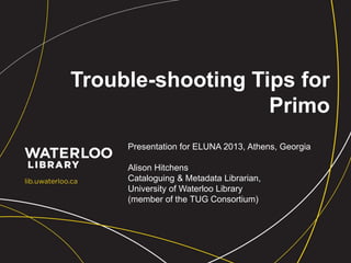 Trouble-shooting Tips for
Primo
Presentation for ELUNA 2013, Athens, Georgia
Alison Hitchens
Cataloguing & Metadata Librarian,
University of Waterloo Library
(member of the TUG Consortium)
 