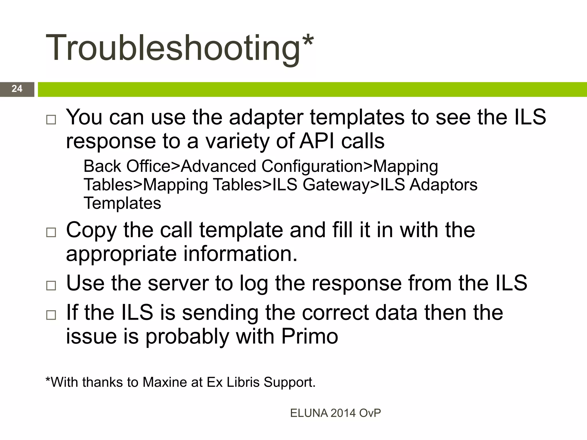Troubleshooting*
 You can use the adapter templates to see the ILS
response to a variety of API calls
Back Office>Advanced Configuration>Mapping
Tables>Mapping Tables>ILS Gateway>ILS Adaptors
Templates
 Copy the call template and fill it in with the
appropriate information.
 Use the server to log the response from the ILS
 If the ILS is sending the correct data then the
issue is probably with Primo
*With thanks to Maxine at Ex Libris Support.
ELUNA 2014 OvP
24
 