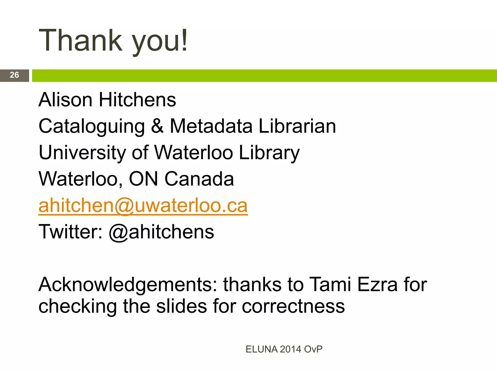 Thank you!
Alison Hitchens
Cataloguing & Metadata Librarian
University of Waterloo Library
Waterloo, ON Canada
ahitchen@uwaterloo.ca
Twitter: @ahitchens
Acknowledgements: thanks to Tami Ezra for
checking the slides for correctness
ELUNA 2014 OvP
26
 