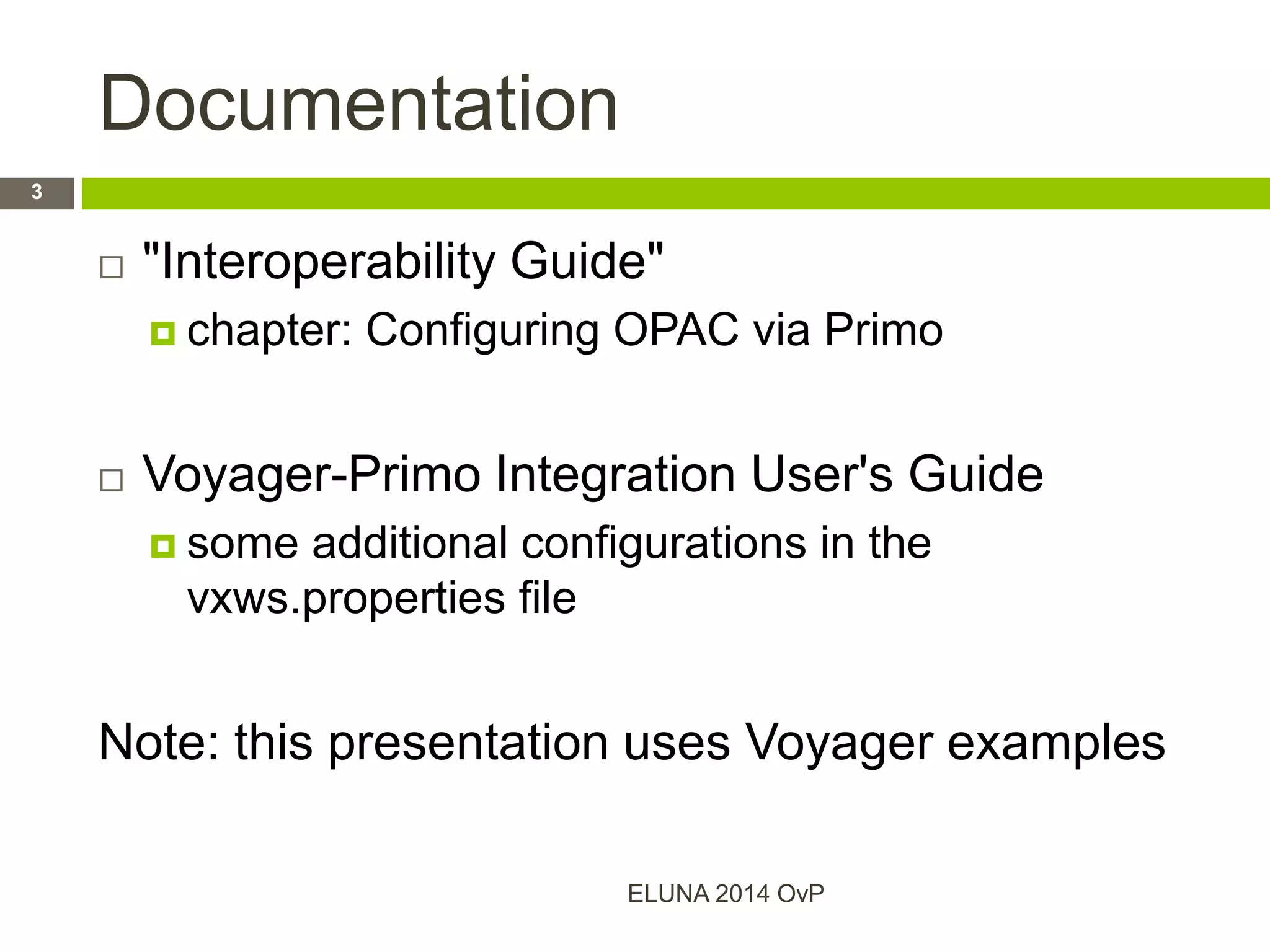 Documentation
 "Interoperability Guide"
 chapter: Configuring OPAC via Primo
 Voyager-Primo Integration User's Guide
 some additional configurations in the
vxws.properties file
Note: this presentation uses Voyager examples
ELUNA 2014 OvP
3
 