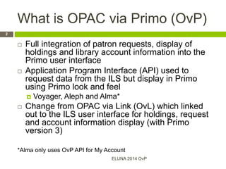 What is OPAC via Primo (OvP)
 Full integration of patron requests, display of
holdings and library account information into the
Primo user interface
 Application Program Interface (API) used to
request data from the ILS but display in Primo
using Primo look and feel
 Voyager, Aleph and Alma*
 Change from OPAC via Link (OvL) which linked
out to the ILS user interface for holdings, request
and account information display (with Primo
version 3)
*Alma only uses OvP API for My Account
ELUNA 2014 OvP
2
 