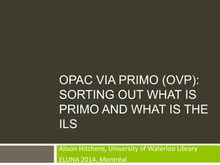 OPAC VIA PRIMO (OVP):
SORTING OUT WHAT IS
PRIMO AND WHAT IS THE
ILS
Alison Hitchens, University of Waterloo Library
ELUNA 2014, Montréal
 