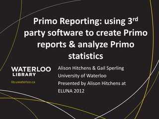 Primo Reporting: using 3rd
party software to create Primo
reports & analyze Primo
statistics
Alison Hitchens & Gail Sperling
University of Waterloo
Presented by Alison Hitchens at
ELUNA 2012
 