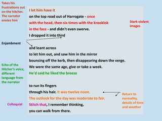 I let him have it
on the top road out of Harrogate - once
with the head, then six times with the krooklok
in the face - and didn't even swerve.
I dropped it into third
and leant across
to let him out, and saw him in the mirror
bouncing off the kerb, then disappearing down the verge.
We were the same age, give or take a week.
He'd said he liked the breeze
to run its fingers
through his hair. It was twelve noon.
The outlook for the day was moderate to fair.
Stitch that, I remember thinking,
you can walk from there.
Takes his
frustrations out
on the hitcher.
The narrator
envies him Stark violent
images
Enjambment
Echo of the
Hitcher’s voice,
different
language from
the narrator
Colloquial
Return to
normality,
details of time
and weather
 