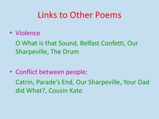 Links to Other Poems
• Violence
O What is that Sound, Belfast Confetti, Our
Sharpeville, The Drum
• Conflict between people:
Catrin, Parade’s End, Our Sharpeville, Your Dad
did What?, Cousin Kate
 