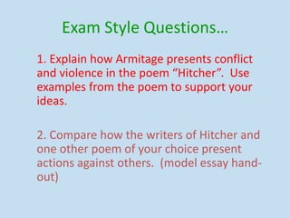 Exam Style Questions…
1. Explain how Armitage presents conflict
and violence in the poem “Hitcher”. Use
examples from the poem to support your
ideas.
2. Compare how the writers of Hitcher and
one other poem of your choice present
actions against others. (model essay hand-
out)
 