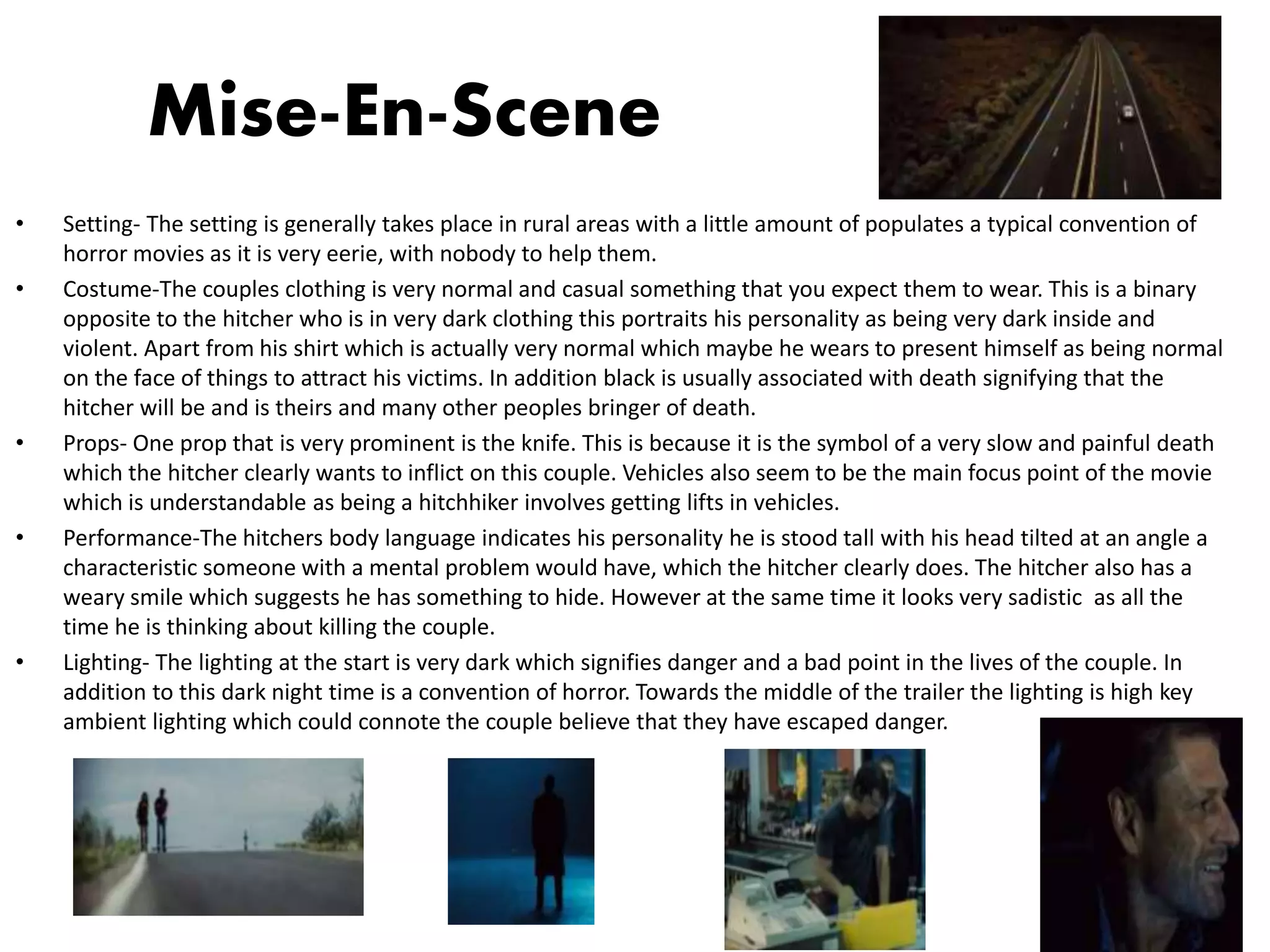 Mise-En-Scene
• Setting- The setting is generally takes place in rural areas with a little amount of populates a typical convention of
horror movies as it is very eerie, with nobody to help them.
• Costume-The couples clothing is very normal and casual something that you expect them to wear. This is a binary
opposite to the hitcher who is in very dark clothing this portraits his personality as being very dark inside and
violent. Apart from his shirt which is actually very normal which maybe he wears to present himself as being normal
on the face of things to attract his victims. In addition black is usually associated with death signifying that the
hitcher will be and is theirs and many other peoples bringer of death.
• Props- One prop that is very prominent is the knife. This is because it is the symbol of a very slow and painful death
which the hitcher clearly wants to inflict on this couple. Vehicles also seem to be the main focus point of the movie
which is understandable as being a hitchhiker involves getting lifts in vehicles.
• Performance-The hitchers body language indicates his personality he is stood tall with his head tilted at an angle a
characteristic someone with a mental problem would have, which the hitcher clearly does. The hitcher also has a
weary smile which suggests he has something to hide. However at the same time it looks very sadistic as all the
time he is thinking about killing the couple.
• Lighting- The lighting at the start is very dark which signifies danger and a bad point in the lives of the couple. In
addition to this dark night time is a convention of horror. Towards the middle of the trailer the lighting is high key
ambient lighting which could connote the couple believe that they have escaped danger.
 