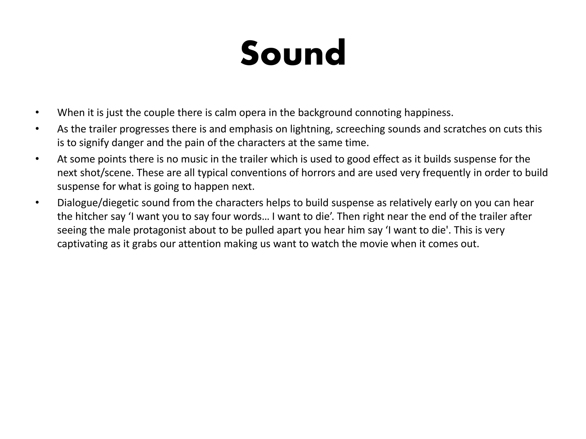Sound
• When it is just the couple there is calm opera in the background connoting happiness.
• As the trailer progresses there is and emphasis on lightning, screeching sounds and scratches on cuts this
is to signify danger and the pain of the characters at the same time.
• At some points there is no music in the trailer which is used to good effect as it builds suspense for the
next shot/scene. These are all typical conventions of horrors and are used very frequently in order to build
suspense for what is going to happen next.
• Dialogue/diegetic sound from the characters helps to build suspense as relatively early on you can hear
the hitcher say ‘I want you to say four words… I want to die’. Then right near the end of the trailer after
seeing the male protagonist about to be pulled apart you hear him say ‘I want to die'. This is very
captivating as it grabs our attention making us want to watch the movie when it comes out.
 