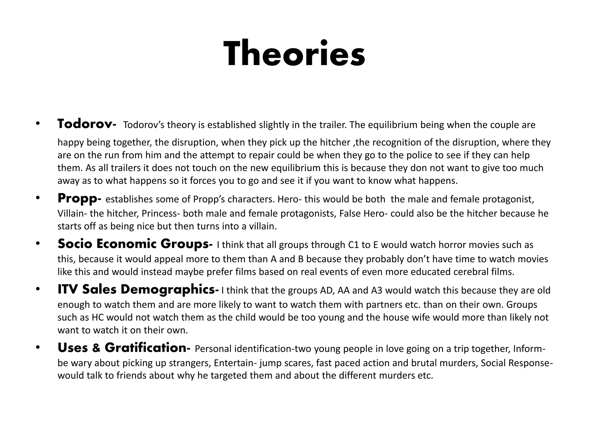 Theories
• Todorov- Todorov’s theory is established slightly in the trailer. The equilibrium being when the couple are
happy being together, the disruption, when they pick up the hitcher ,the recognition of the disruption, where they
are on the run from him and the attempt to repair could be when they go to the police to see if they can help
them. As all trailers it does not touch on the new equilibrium this is because they don not want to give too much
away as to what happens so it forces you to go and see it if you want to know what happens.
• Propp- establishes some of Propp’s characters. Hero- this would be both the male and female protagonist,
Villain- the hitcher, Princess- both male and female protagonists, False Hero- could also be the hitcher because he
starts off as being nice but then turns into a villain.
• Socio Economic Groups- I think that all groups through C1 to E would watch horror movies such as
this, because it would appeal more to them than A and B because they probably don’t have time to watch movies
like this and would instead maybe prefer films based on real events of even more educated cerebral films.
• ITV Sales Demographics- I think that the groups AD, AA and A3 would watch this because they are old
enough to watch them and are more likely to want to watch them with partners etc. than on their own. Groups
such as HC would not watch them as the child would be too young and the house wife would more than likely not
want to watch it on their own.
• Uses & Gratification- Personal identification-two young people in love going on a trip together, Inform-
be wary about picking up strangers, Entertain- jump scares, fast paced action and brutal murders, Social Response-
would talk to friends about why he targeted them and about the different murders etc.
 