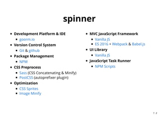 {
"name": "spinner",
"scripts": {
"clean": "rimraf dist",
"spritesmith": "spritesmith --rc .spritesmith.js && imagemin dist/tmp/* -o dist/img && rimraf dist/tmp",
"sass": "node-sass --output-style expanded --source-map true src/sass/*.scss -o dist/css/",
"autoprefixer": "postcss -u autoprefixer -r dist/css/*.css",
"build:spritesmith": "npm run spritesmith",
"build:css": "npm-run-all --sequential sass autoprefixer",
"dev:js": "webpack -d --watch --config webpack.dev.config.js",
"build:js": "webpack -p --config webpack.prd.config.js",
"build": "npm run clean && npm-run-all --sequential build:*",
"watch:css": "onchange "src/sass" -- npm run build:css",
"watch:js": "onchange "src/js" -- npm run dev:js",
"watch": "npm-run-all --parallel watch:*",
"serve": "browser-sync start --server --port 8081 --directory --no-ui --files "dist/**/*.*, doc/**/*.*"",
"start": "npm run build && npm-run-all --parallel serve watch"
},
"homepage": "https://github.com/poohding/spinner#readme"
}
npm scripts(package.json)
6 . 10
 