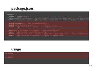 {
"scripts": {
"clean": "rimraf dist",
"spritesmith": "spritesmith --rc .spritesmith.js && imagemin dist/tmp/* -o dist/img && rimraf d
"sass": "node-sass --output-style expanded --source-map true src/sass/*.scss -o dist/css/",
"build:spritesmith": "npm run spritesmith",
"build:css": "npm run sass",
"build": "npm run clean && npm-run-all --sequential build:*"
}
}
npm run build
package.json
usage
11 . 2
 