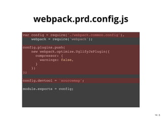 {
"scripts": {
"clean": "rimraf dist",
"spritesmith": "spritesmith --rc .spritesmith.js && imagemin dist/tmp/* -o dist/img && rimraf d
"sass": "node-sass --output-style expanded --source-map true src/sass/*.scss -o dist/css/",
"autoprefixer": "postcss -u autoprefixer -r dist/css/*.css",
"build:spritesmith": "npm run spritesmith",
"build:css": "npm-run-all --sequential sass autoprefixer",
"dev:js": "webpack -d --watch --config webpack.dev.config.js",
"build:js": "webpack -p --config webpack.prd.config.js",
"build": "npm run clean && npm-run-all --sequential build:*",
"watch:css": "onchange "src/sass" -- npm run build:css",
"watch:js": "onchange "src/js" -- npm run dev:js",
"watch": "npm-run-all --parallel watch:*",
"serve": "browser-sync start --server --port 8081 --directory --no-ui --files "dist/**/*.*, do
"start": "npm run build && npm-run-all --parallel serve watch"
}
}
npm run build
npm start
package.json
usage
14 . 2
 