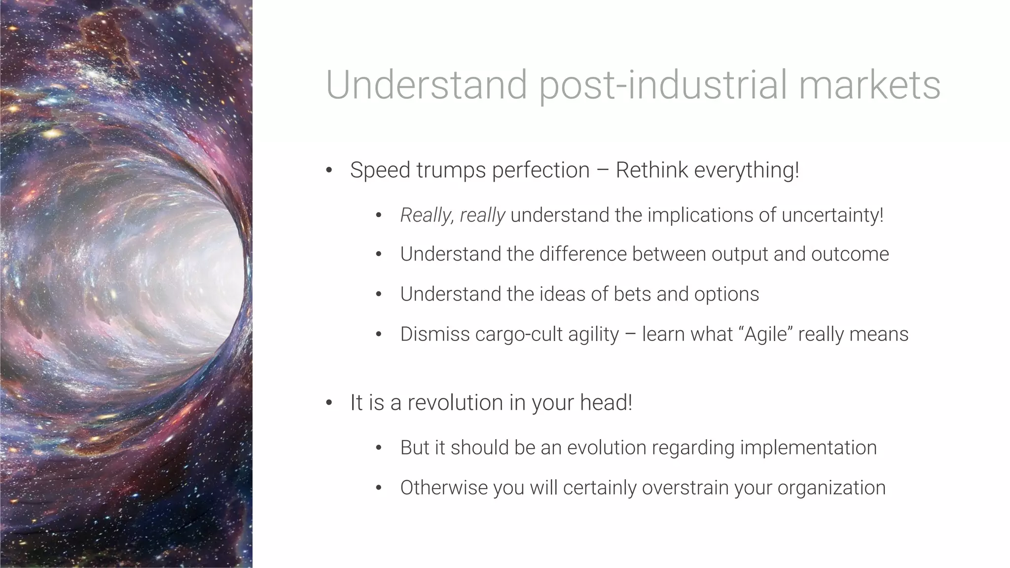 Understand post-industrial markets
•  Speed trumps perfection – Rethink everything!
•  Really, really understand the implications of uncertainty!
•  Understand the difference between output and outcome
•  Understand the ideas of bets and options
•  Dismiss cargo-cult agility – learn what “Agile” really means
•  It is a revolution in your head!
•  But it should be an evolution regarding implementation
•  Otherwise you will certainly overstrain your organization
 