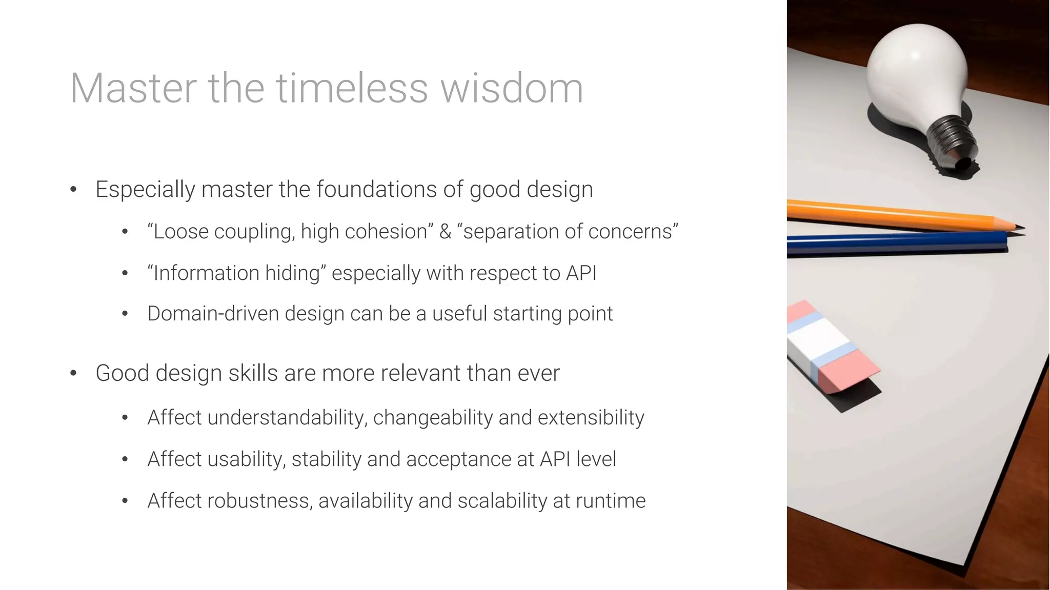Master the timeless wisdom

•  Especially master the foundations of good design
•  “Loose coupling, high cohesion” & “separation of concerns”
•  “Information hiding” especially with respect to API
•  Domain-driven design can be a useful starting point
•  Good design skills are more relevant than ever
•  Affect understandability, changeability and extensibility
•  Affect usability, stability and acceptance at API level
•  Affect robustness, availability and scalability at runtime
 