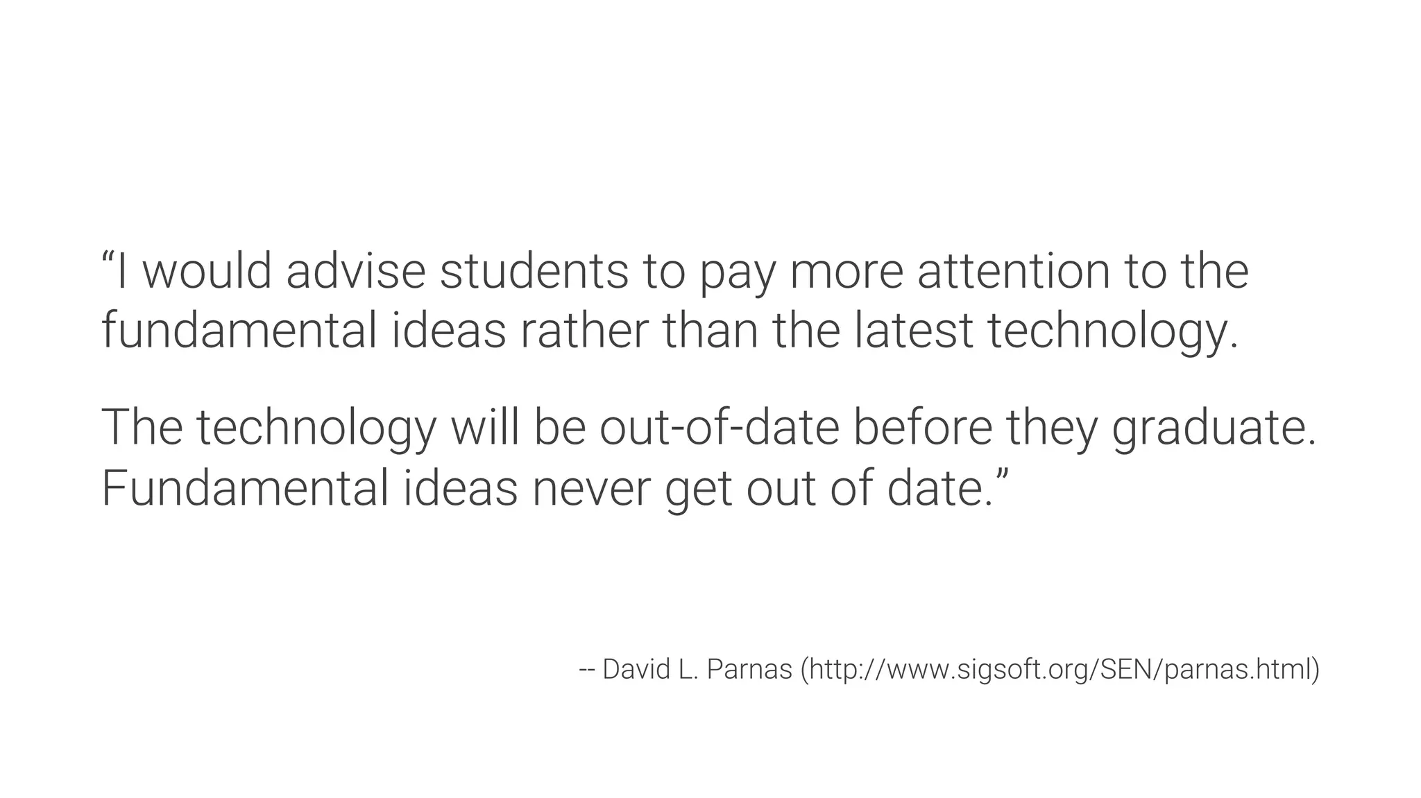 “I would advise students to pay more attention to the
fundamental ideas rather than the latest technology.

The technology will be out-of-date before they graduate.
Fundamental ideas never get out of date.”



-- David L. Parnas (http://www.sigsoft.org/SEN/parnas.html)
 