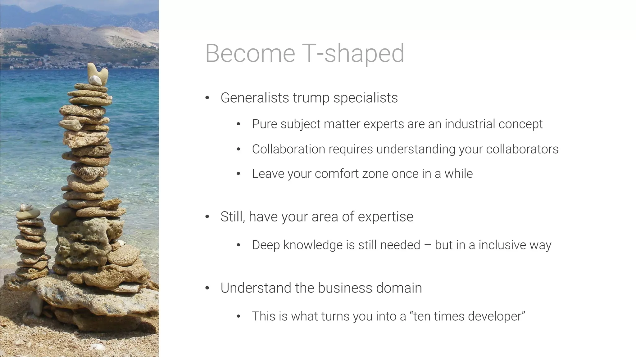 Become T-shaped

•  Generalists trump specialists
•  Pure subject matter experts are an industrial concept
•  Collaboration requires understanding your collaborators
•  Leave your comfort zone once in a while
•  Still, have your area of expertise
•  Deep knowledge is still needed – but in a inclusive way
•  Understand the business domain
•  This is what turns you into a “ten times developer”
 