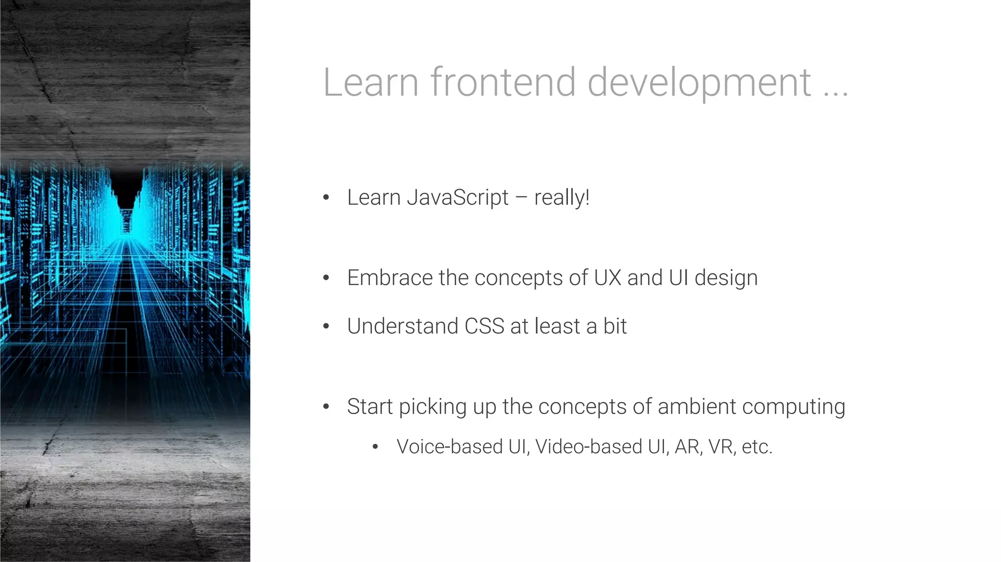 Learn frontend development ...

•  Learn JavaScript – really!
•  Embrace the concepts of UX and UI design
•  Understand CSS at least a bit
•  Start picking up the concepts of ambient computing
•  Voice-based UI, Video-based UI, AR, VR, etc.
 