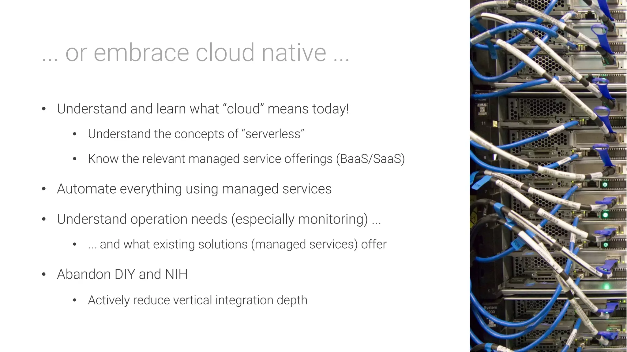 ... or embrace cloud native ...

•  Understand and learn what “cloud” means today!
•  Understand the concepts of “serverless”
•  Know the relevant managed service offerings (BaaS/SaaS)
•  Automate everything using managed services
•  Understand operation needs (especially monitoring) ...
•  ... and what existing solutions (managed services) offer
•  Abandon DIY and NIH
•  Actively reduce vertical integration depth
 